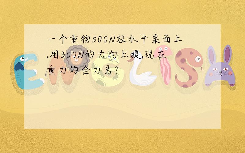 一个重物500N放水平桌面上,用300N的力向上提,现在重力的合力为?