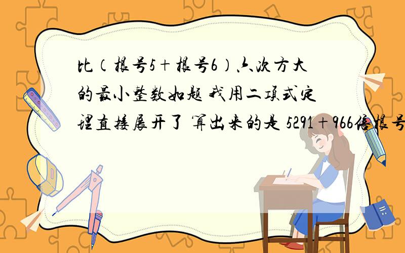 比（根号5+根号6）六次方大的最小整数如题 我用二项式定理直接展开了 算出来的是 5291+966倍根号30 但是我不知道966倍根号30怎么取近似值……用计算器按了是几乎一样的 但是怎么算呢