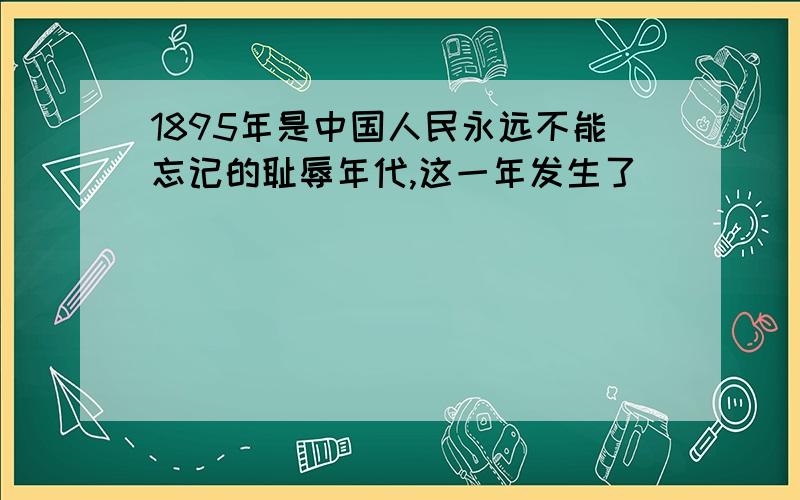 1895年是中国人民永远不能忘记的耻辱年代,这一年发生了