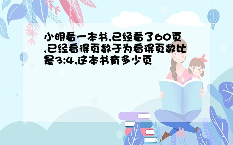 小明看一本书,已经看了60页,已经看得页数于为看得页数比是3:4,这本书有多少页