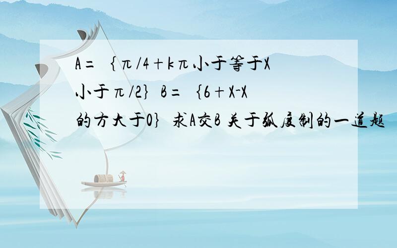 A=｛π/4+kπ小于等于X小于π/2｝B=｛6+X-X的方大于0｝求A交B 关于弧度制的一道题