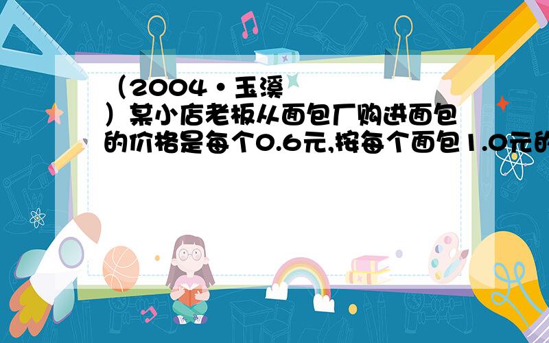 （2004•玉溪）某小店老板从面包厂购进面包的价格是每个0.6元,按每个面包1.0元的价格出售,卖不完的以每个0.2元于当天返还厂家,在一个月（30天）里,小店有20天平均每天卖出面包80个,其余