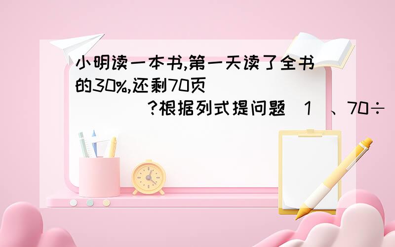 小明读一本书,第一天读了全书的30%,还剩70页（______)?根据列式提问题（1）、70÷（1-30％）(________)?（2）、70÷（1-30％）×30％(________)?