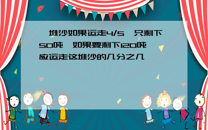 一堆沙如果运走4/5,只剩下50吨,如果要剩下120吨,应运走这堆沙的几分之几