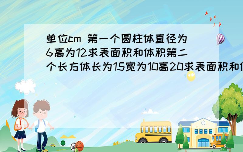 单位cm 第一个圆柱体直径为6高为12求表面积和体积第二个长方体长为15宽为10高20求表面积和体积第3个圆柱体直径为14高为5求表面积和体积