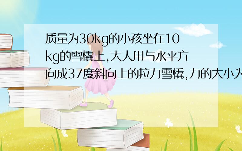 质量为30kg的小孩坐在10kg的雪橇上,大人用与水平方向成37度斜向上的拉力雪橇,力的大小为100N雪橇与地面的动摩擦因数为0.2 求：（sin37=0.6,cos37=0.8)1.雪橇运动的加速度大小