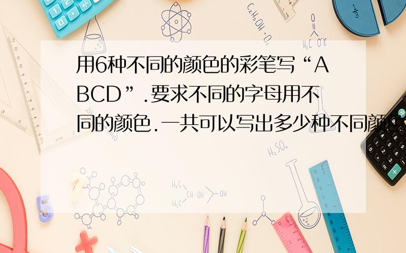 用6种不同的颜色的彩笔写“ABCD”.要求不同的字母用不同的颜色.一共可以写出多少种不同颜色搭配的ABCD