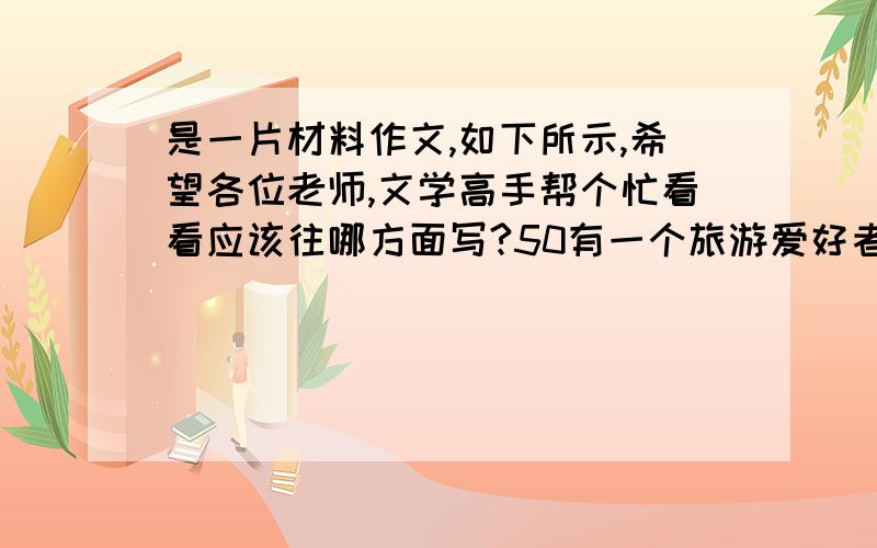 是一片材料作文,如下所示,希望各位老师,文学高手帮个忙看看应该往哪方面写?50有一个旅游爱好者,在旅游中经常迷路.　　“你经常在外旅游,有丰富的旅游经验,怎么还会迷路呢?”朋友不解