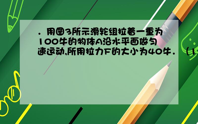 ．用图3所示滑轮组拉着一重为100牛的物体A沿水平面做匀速运动,所用拉力F的大小为40牛．（1）不计轮和绳的重力以及摩擦,求：物体A所受的摩擦力．（2）若滑轮组的机械效率为80%,求：物体A