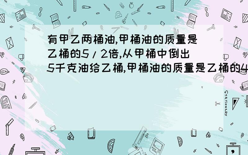 有甲乙两桶油,甲桶油的质量是乙桶的5/2倍,从甲桶中倒出5千克油给乙桶,甲桶油的质量是乙桶的4/3倍,乙桶中原有油（ ）千克?