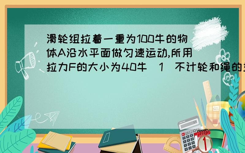 滑轮组拉着一重为100牛的物体A沿水平面做匀速运动,所用拉力F的大小为40牛（1）不计轮和绳的重力以及摩擦,求：物体A所受的摩擦力（2）若滑轮组的机械效率为80%,求：物体A所受的摩擦力