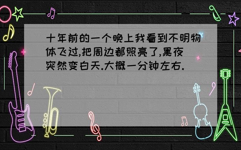 十年前的一个晚上我看到不明物体飞过,把周边都照亮了,黑夜突然变白天.大概一分钟左右.