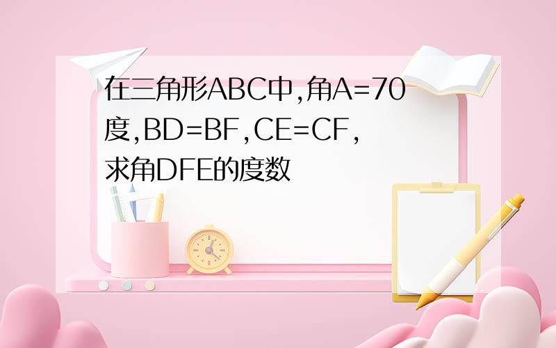 在三角形ABC中,角A=70度,BD=BF,CE=CF,求角DFE的度数