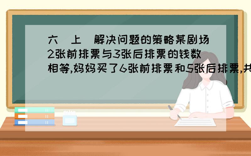 六（上）解决问题的策略某剧场2张前排票与3张后排票的钱数相等,妈妈买了6张前排票和5张后排票,共付560元,前排票和后排票各多少元?如回答，报酬好说！望各位江湖老大多多指教，小弟我