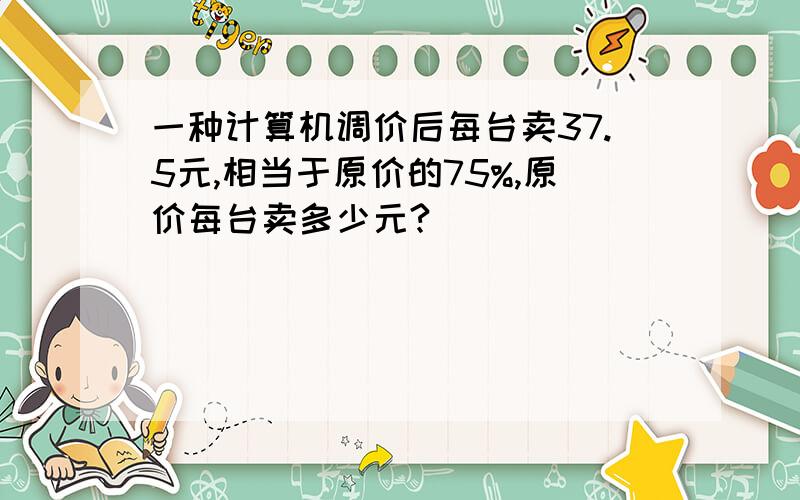 一种计算机调价后每台卖37.5元,相当于原价的75%,原价每台卖多少元?