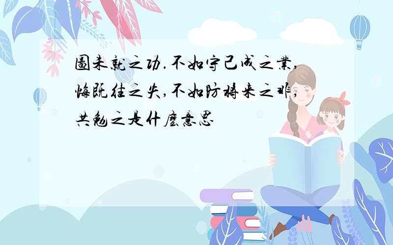 图未就之功.不如守己成之业,悔既往之失,不如防将来之非,共勉之是什麽意思