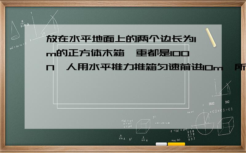 放在水平地面上的两个边长为1m的正方体木箱,重都是100N,人用水平推力推箱匀速前进10m,所受的阻力为50N,求（1）推箱子的人对箱子做了多少功?（2）再把箱子叠在另一个箱子上,他托起箱子是