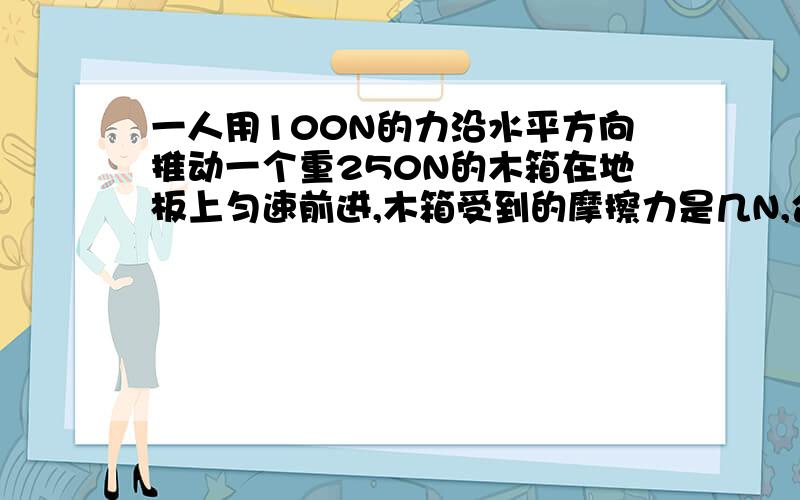 一人用100N的力沿水平方向推动一个重250N的木箱在地板上匀速前进,木箱受到的摩擦力是几N,合力是几N.