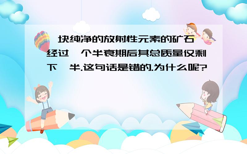 一块纯净的放射性元素的矿石,经过一个半衰期后其总质量仅剩下一半.这句话是错的.为什么呢?