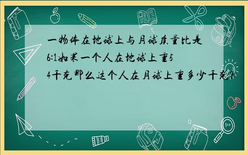 一物体在地球上与月球质量比是6:1如果一个人在地球上重54千克那么这个人在月球上重多少千克?