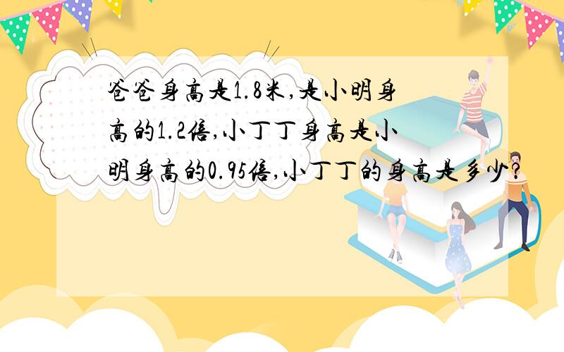 爸爸身高是1.8米,是小明身高的1.2倍,小丁丁身高是小明身高的0.95倍,小丁丁的身高是多少?