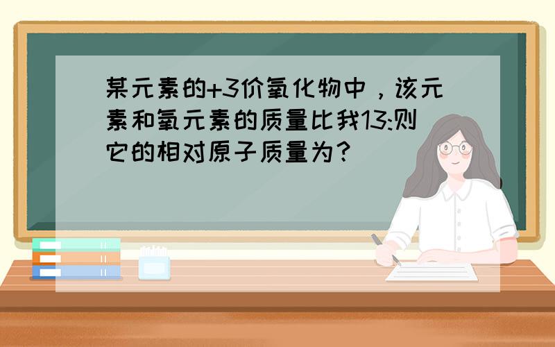 某元素的+3价氧化物中，该元素和氧元素的质量比我13:则它的相对原子质量为？