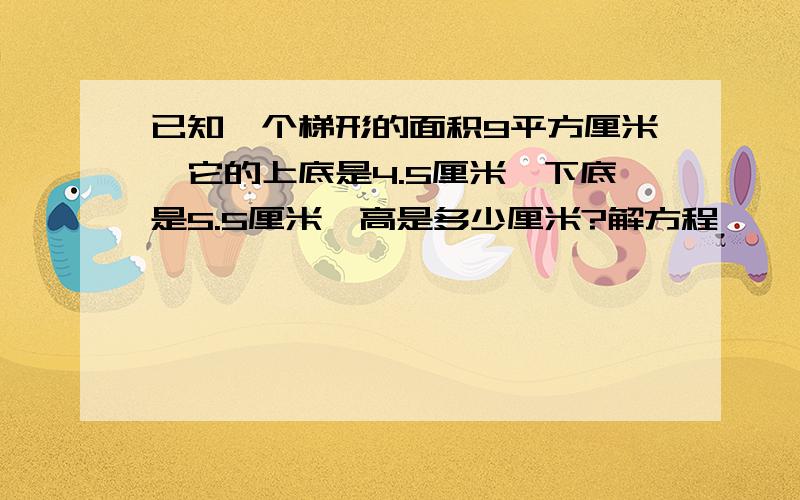 已知一个梯形的面积9平方厘米,它的上底是4.5厘米,下底是5.5厘米,高是多少厘米?解方程