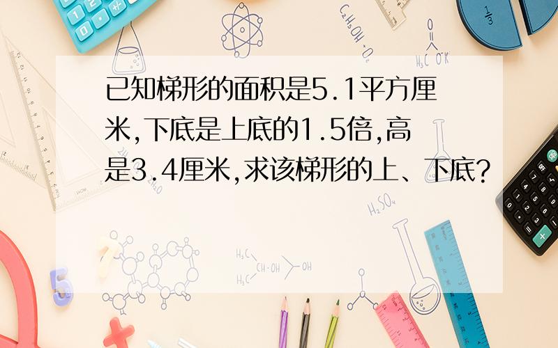 已知梯形的面积是5.1平方厘米,下底是上底的1.5倍,高是3.4厘米,求该梯形的上、下底?