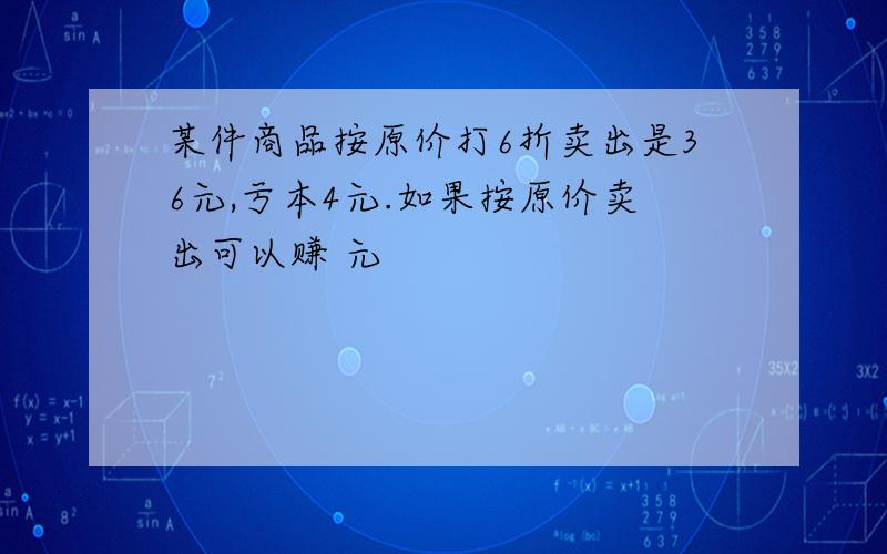 某件商品按原价打6折卖出是36元,亏本4元.如果按原价卖出可以赚 元