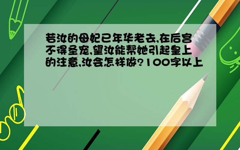 若汝的母妃已年华老去,在后宫不得圣宠,望汝能帮她引起皇上的注意,汝会怎样做?100字以上