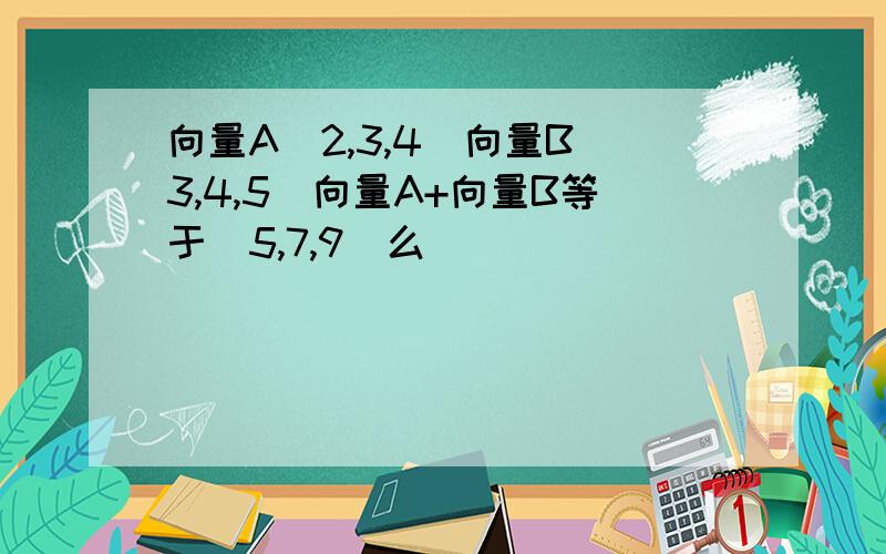 向量A[2,3,4]向量B[3,4,5]向量A+向量B等于[5,7,9]么