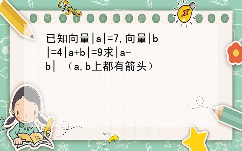 已知向量|a|=7,向量|b|=4|a+b|=9求|a-b| （a,b上都有箭头）