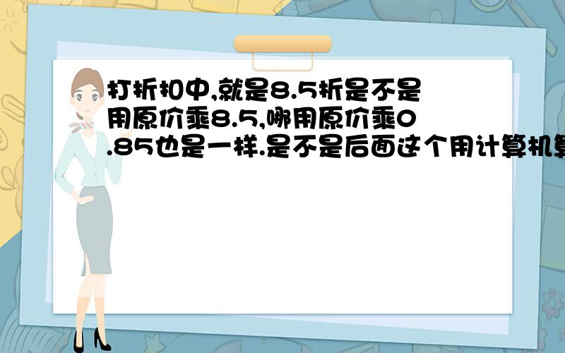 打折扣中,就是8.5折是不是用原价乘8.5,哪用原价乘0.85也是一样.是不是后面这个用计算机算的比较清楚,