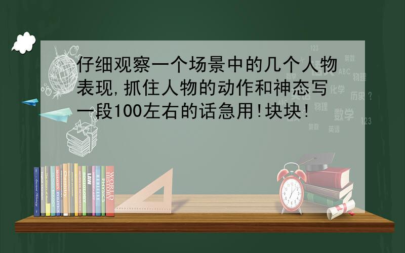 仔细观察一个场景中的几个人物表现,抓住人物的动作和神态写一段100左右的话急用!块块!