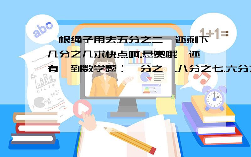 一根绳子用去五分之二,还剩下几分之几求快点啊.悬赏哦,还有一到数学题；一分之一.八分之七.六分之五.十六分支十三.五分之四.二十四分之十九.（               ）找规律,说规律是什么