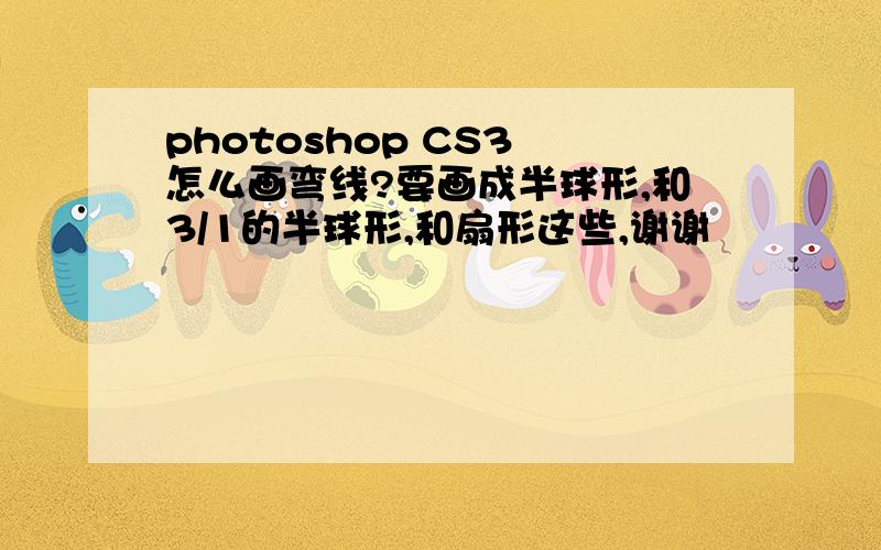 photoshop CS3 怎么画弯线?要画成半球形,和3/1的半球形,和扇形这些,谢谢