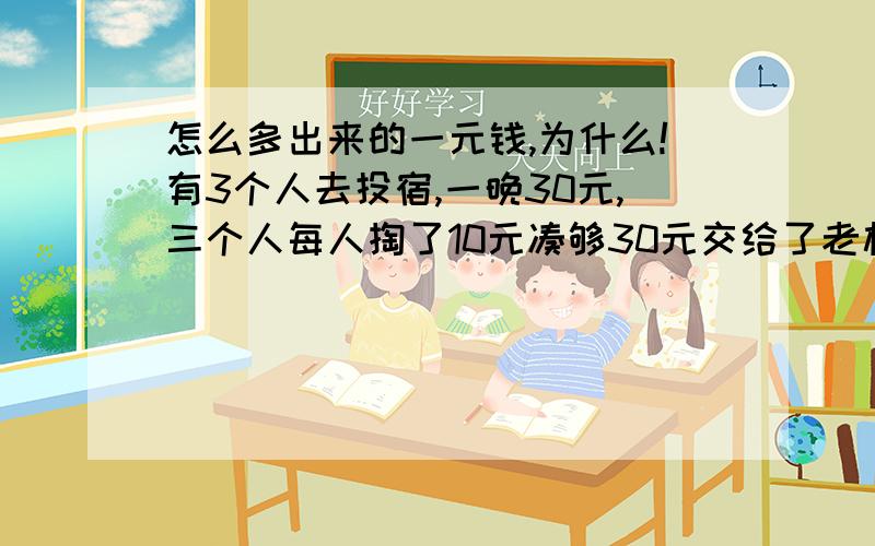 怎么多出来的一元钱,为什么!有3个人去投宿,一晚30元,三个人每人掏了10元凑够30元交给了老板,后来老板说今天优惠只要23元就够了,拿出7元命令服务生退还给他们,服务生偷偷藏起了4元,然后,