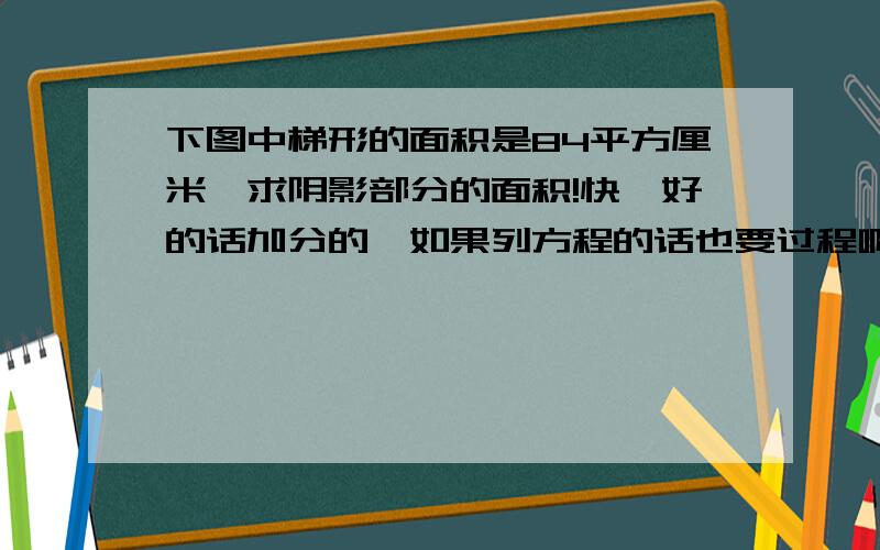 下图中梯形的面积是84平方厘米,求阴影部分的面积!快,好的话加分的,如果列方程的话也要过程啊~好不容易才画出来的~