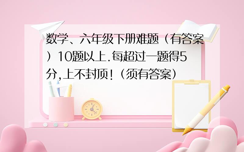 数学、六年级下册难题（有答案）10题以上.每超过一题得5分,上不封顶!（须有答案）