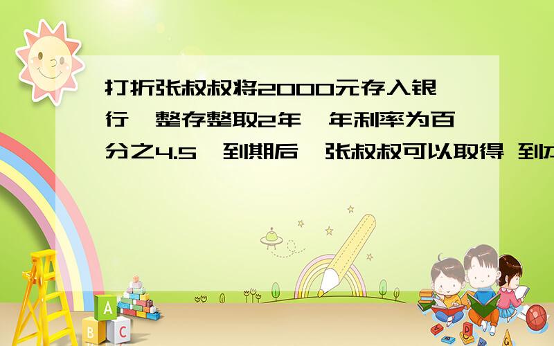 打折张叔叔将2000元存入银行,整存整取2年,年利率为百分之4.5,到期后,张叔叔可以取得 到本金和税后利息共多少元（税后利息的税率按百分之4.5计算）