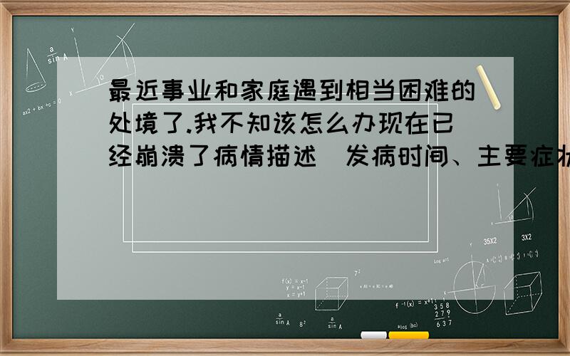 最近事业和家庭遇到相当困难的处境了.我不知该怎么办现在已经崩溃了病情描述(发病时间、主要症状等)：最近事业和家庭遇到相当困难的处境了.每天都是自己偷着哭好几次,有时还会有打