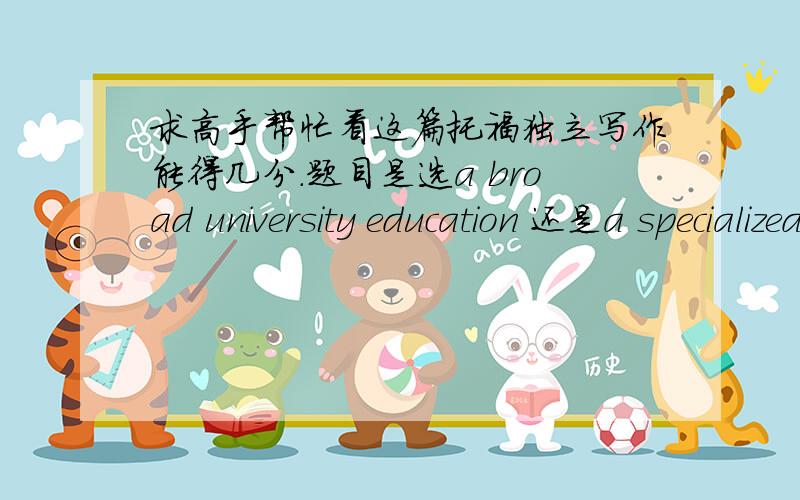 求高手帮忙看这篇托福独立写作能得几分.题目是选a broad university education 还是a specialized university educationSince I am studying in a university with a broad education and I benefit from learning about many different subjec