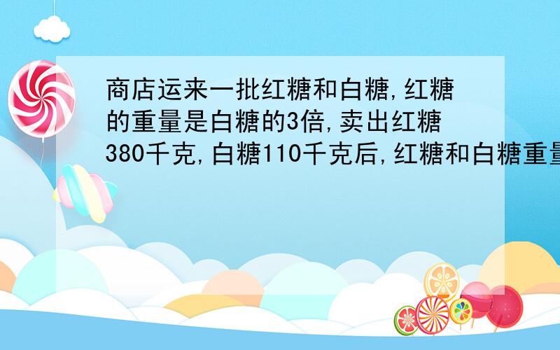 商店运来一批红糖和白糖,红糖的重量是白糖的3倍,卖出红糖380千克,白糖110千克后,红糖和白糖重量相等,商店原有红糖和白糖各多少千克?