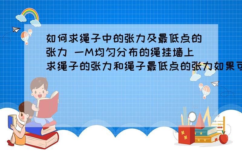 如何求绳子中的张力及最低点的张力 一M均匀分布的绳挂墙上求绳子的张力和绳子最低点的张力如果可以的话麻烦配点图解