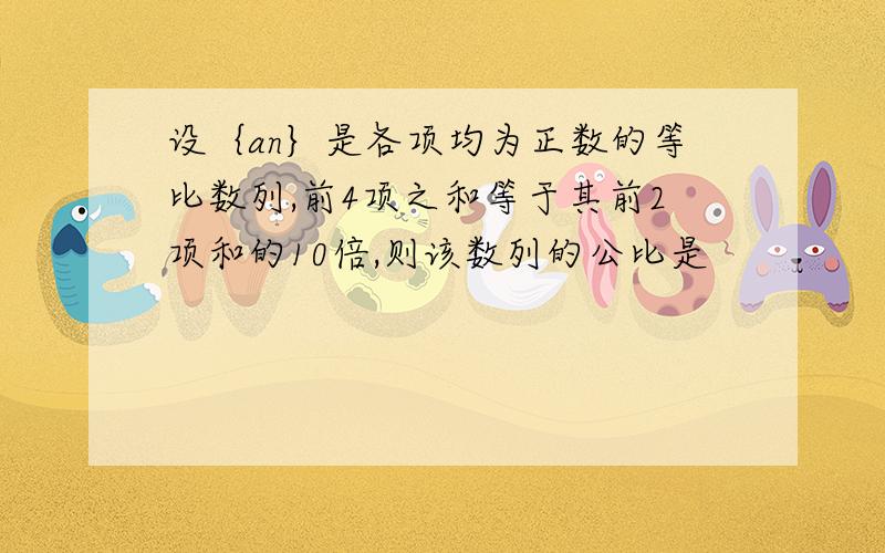 设｛an｝是各项均为正数的等比数列,前4项之和等于其前2项和的10倍,则该数列的公比是