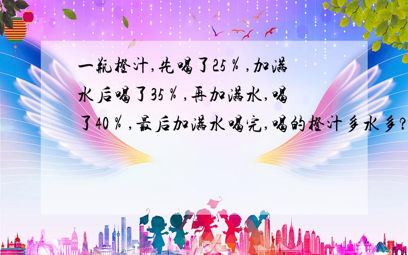 一瓶橙汁,先喝了25％,加满水后喝了35％,再加满水,喝了40％,最后加满水喝完,喝的橙汁多水多?