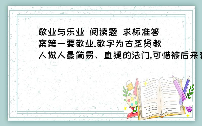 敬业与乐业 阅读题 求标准答案第一要敬业.敬字为古圣贤教人做人最简易、直捷的法门,可惜被后来有些人说得太精微,倒变得不适实用了.惟有朱子解得最好,他说：“主一无适便是敬.”用现