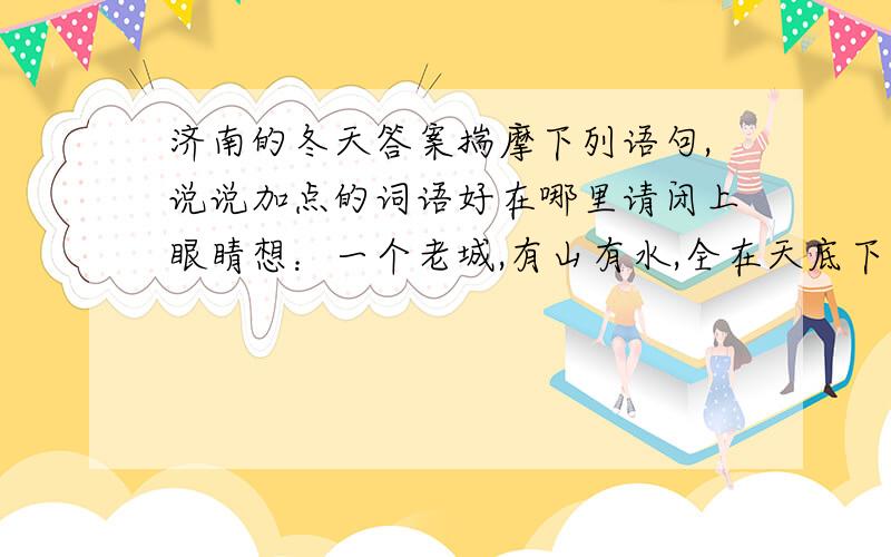 济南的冬天答案揣摩下列语句,说说加点的词语好在哪里请闭上眼睛想：一个老城,有山有水,全在天底下晒着阳光,暖和安适地（睡着）,只等春风来把它们（唤醒）,这是不是个理想的境界?