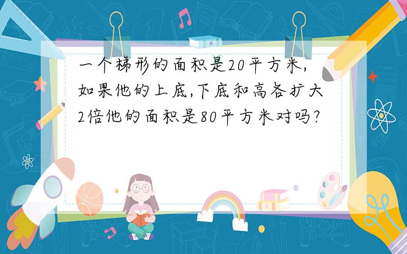 一个梯形的面积是20平方米,如果他的上底,下底和高各扩大2倍他的面积是80平方米对吗?