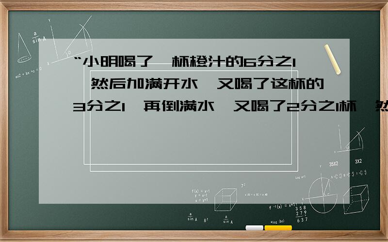 “小明喝了一杯橙汁的6分之1,然后加满开水,又喝了这杯的3分之1,再倒满水,又喝了2分之1杯,然后再加满开水,最后把这杯全喝了.小明喝的橙汁多还开水多?各喝几杯?”的解题思路